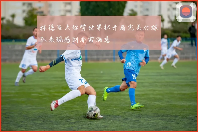 林德洛夫称赞世界杯开局完美对球队表现感到非常满意