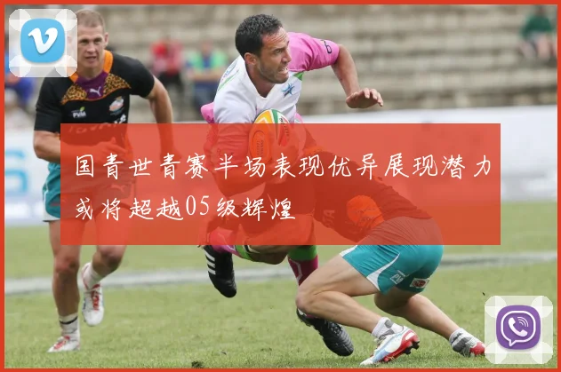 国青世青赛半场表现优异展现潜力或将超越05级辉煌