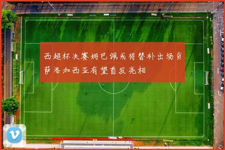 西超杯决赛姆巴佩或将替补出场贡萨洛加西亚有望首发亮相