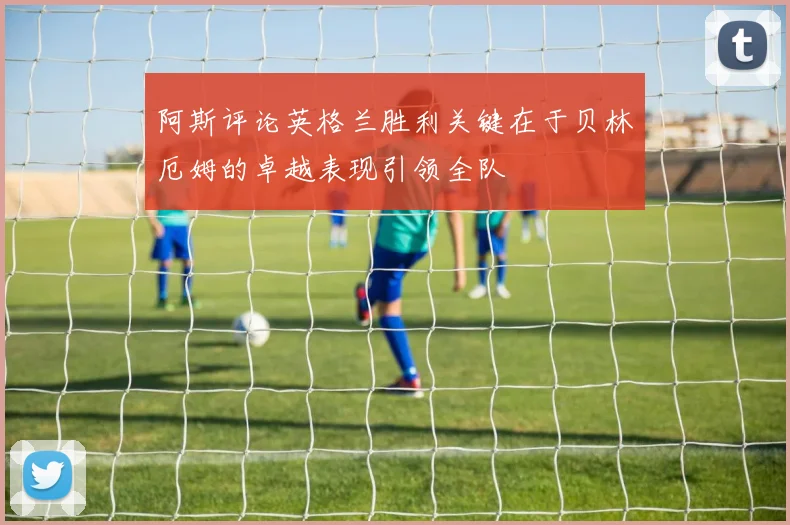 阿斯评论英格兰胜利关键在于贝林厄姆的卓越表现引领全队
