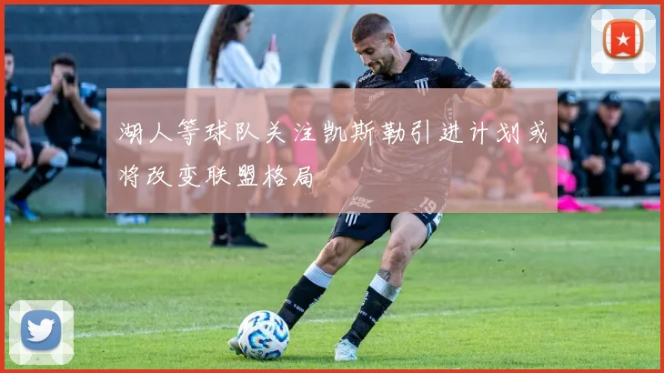湖人等球队关注凯斯勒引进计划或将改变联盟格局