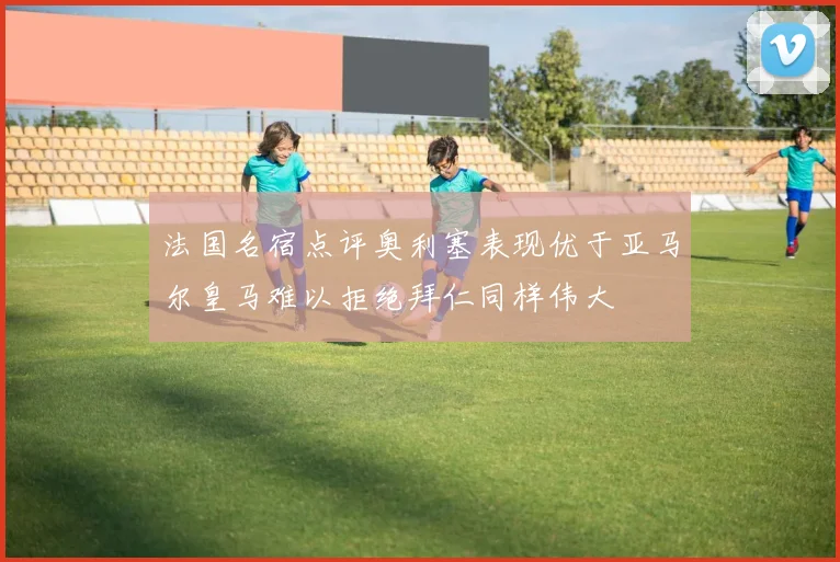 法国名宿点评奥利塞表现优于亚马尔皇马难以拒绝拜仁同样伟大
