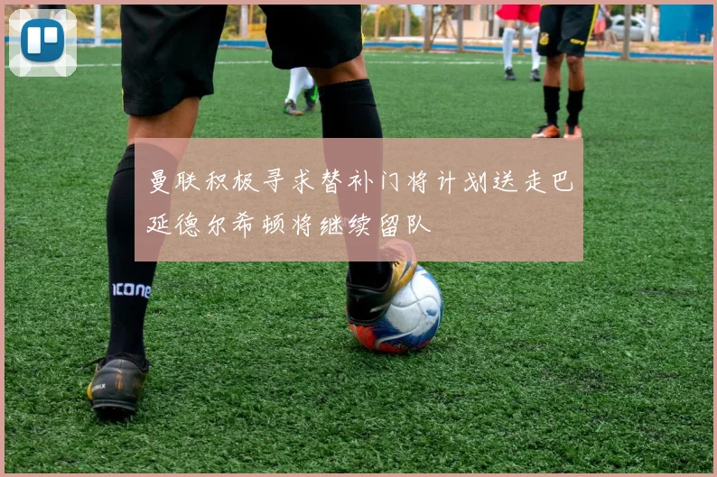 曼联积极寻求替补门将计划送走巴延德尔希顿将继续留队