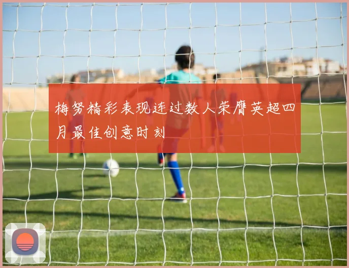 梅努精彩表现连过数人荣膺英超四月最佳创意时刻