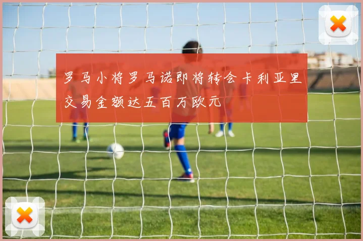 罗马小将罗马诺即将转会卡利亚里交易金额达五百万欧元