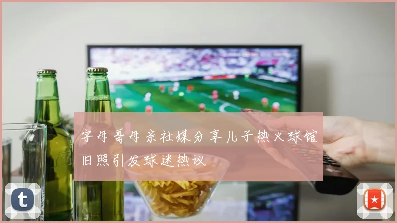 字母哥母亲社媒分享儿子热火球馆旧照引发球迷热议