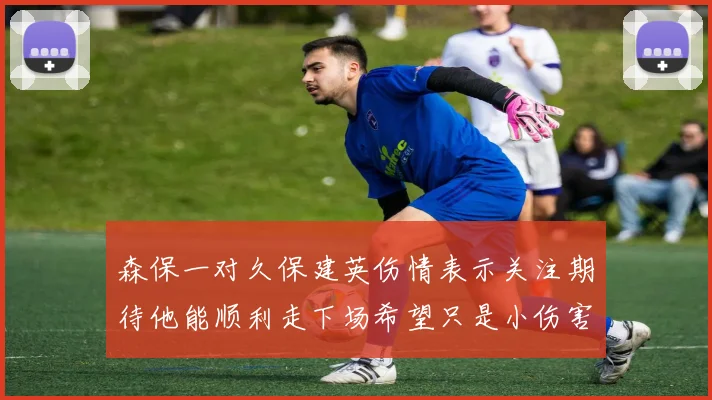 森保一对久保建英伤情表示关注期待他能顺利走下场希望只是小伤害