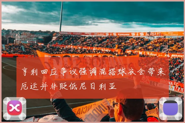 亨利回应争议强调混搭球衣会带来厄运并非贬低尼日利亚