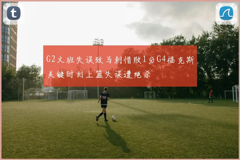 G2文班失误致马刺惜败1分G4福克斯关键时刻上篮失误遭绝杀